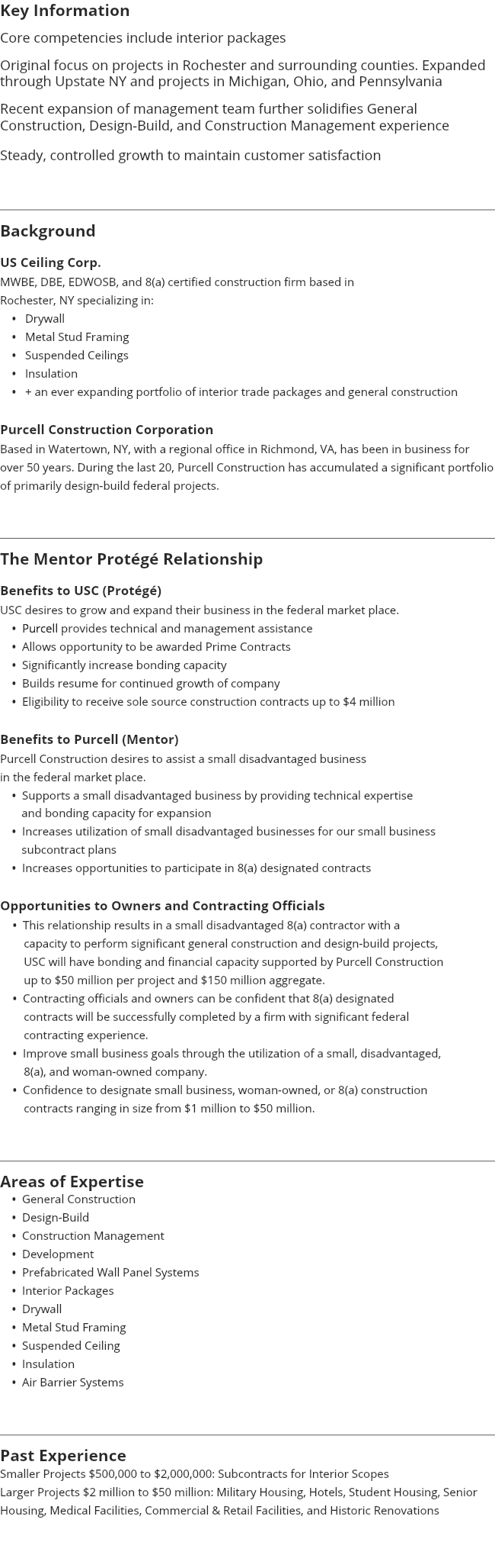 Key Information Core competencies include interior packages Original focus on projects in Rochester and surrounding counties. Expanded through Upstate NY and projects in Michigan, Ohio, and Pennsylvania Recent expansion of management team further solidifies General Construction, Design-Build, and Construction Management experience Steady, controlled growth to maintain customer satisfaction ﷯ Background US Ceiling Corp. MWBE, DBE, EDWOSB, and 8(a) certified construction firm based in Rochester, NY specializing in: • Drywall • Metal Stud Framing • Suspended Ceilings • Insulation • + an ever expanding portfolio of interior trade packages and general construction Purcell Construction Corporation Based in Watertown, NY, with a regional office in Richmond, VA, has been in business for over 50 years. During the last 20, Purcell Construction has accumulated a significant portfolio of primarily design-build federal projects. ﷯ The Mentor Protégé Relationship Benefits to USC (Protégé) USC desires to grow and expand their business in the federal market place. • Purcell provides technical and management assistance • Allows opportunity to be awarded Prime Contracts • Significantly increase bonding capacity • Builds resume for continued growth of company • Eligibility to receive sole source construction contracts up to $4 million Benefits to Purcell (Mentor) Purcell Construction desires to assist a small disadvantaged business in the federal market place. • Supports a small disadvantaged business by providing technical expertise and bonding capacity for expansion • Increases utilization of small disadvantaged businesses for our small business subcontract plans • Increases opportunities to participate in 8(a) designated contracts Opportunities to Owners and Contracting Officials • This relationship results in a small disadvantaged 8(a) contractor with a capacity to perform significant general construction and design-build projects, USC will have bonding and financial capacity supported by Purcell Construction up to $50 million per project and $150 million aggregate. • Contracting officials and owners can be confident that 8(a) designated contracts will be successfully completed by a firm with significant federal contracting experience. • Improve small business goals through the utilization of a small, disadvantaged, 8(a), and woman-owned company. • Confidence to designate small business, woman-owned, or 8(a) construction contracts ranging in size from $1 million to $50 million. ﷯ Areas of Expertise • General Construction • Design-Build • Construction Management • Development • Prefabricated Wall Panel Systems • Interior Packages • Drywall • Metal Stud Framing • Suspended Ceiling • Insulation • Air Barrier Systems ﷯ Past Experience Smaller Projects $500,000 to $2,000,000: Subcontracts for Interior Scopes Larger Projects $2 million to $50 million: Military Housing, Hotels, Student Housing, Senior Housing, Medical Facilities, Commercial & Retail Facilities, and Historic Renovations